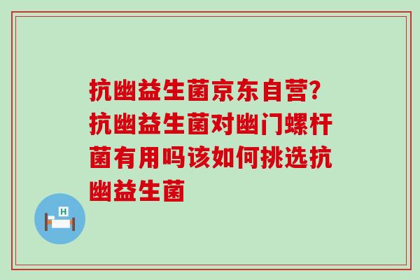 抗幽益生菌京东自营?抗幽益生菌对幽门螺杆菌有用吗该如何挑选抗幽益生菌 抗幽益生菌京东自营?抗幽益生菌对幽门螺杆菌有用吗该如何挑选抗幽益生菌
