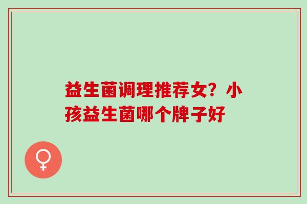 益生菌调理推荐女?小孩益生菌哪个牌子好 益生菌调理推荐女?小孩益生菌哪个牌子好
