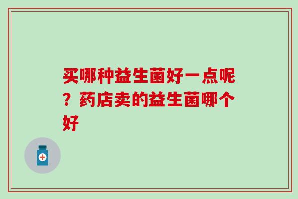 买哪种益生菌好一点呢?药店卖的益生菌哪个好 买哪种益生菌好一点呢?药店卖的益生菌哪个好