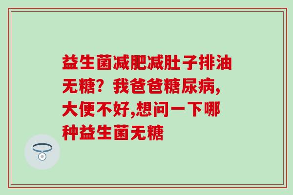 益生菌减肚子排油无糖?我爸爸,大便不好,想问一下哪种益生菌无糖 益生菌减肚子排油无糖?我爸爸,大便不好,想问一下哪种益生菌无糖