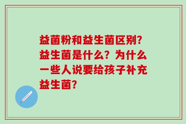 益菌粉和益生菌区别?益生菌是什么?为什么一些人说要给孩子补充益生菌? 益菌粉和益生菌区别?益生菌是什么?为什么一些人说要给孩子补充益生菌?