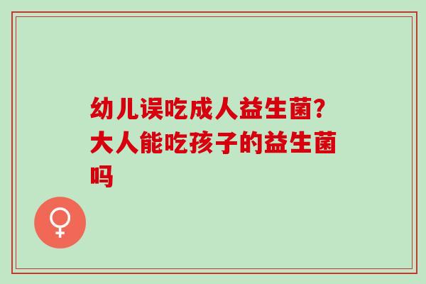 幼儿误吃成人益生菌?大人能吃孩子的益生菌吗 幼儿误吃成人益生菌?大人能吃孩子的益生菌吗