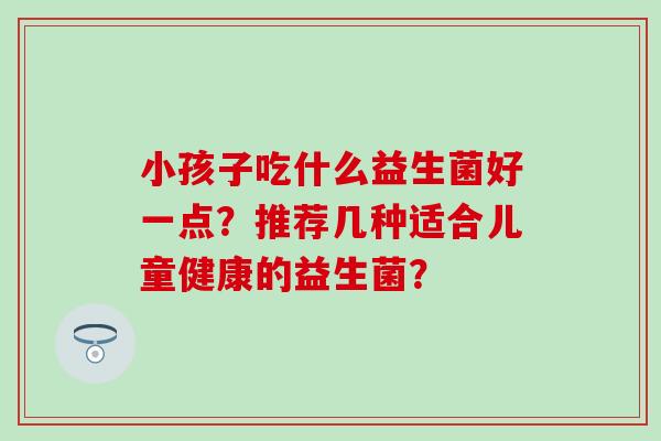 小孩子吃什么益生菌好一点？推荐几种适合儿童健康的益生菌？