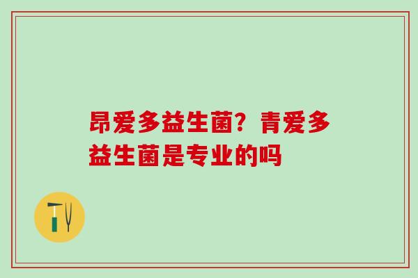 昂爱多益生菌?青爱多益生菌是专业的吗 昂爱多益生菌?青爱多益生菌是专业的吗