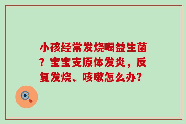 小孩经常发烧喝益生菌?宝宝支原体发炎,反复发烧、怎么办? 小孩经常发烧喝益生菌?宝宝支原体发炎,反复发烧、怎么办?