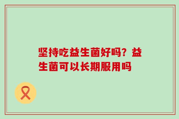 坚持吃益生菌好吗？益生菌可以长期服用吗