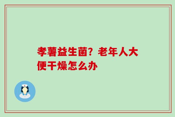 孝薯益生菌?老年人大便干燥怎么办 孝薯益生菌?老年人大便干燥怎么办