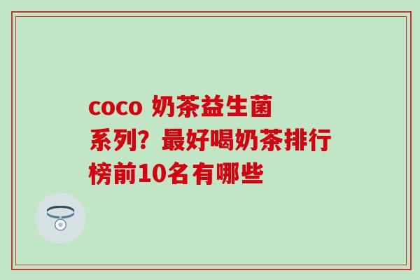 coco 奶茶益生菌系列?好喝奶茶排行榜前10名有哪些 coco 奶茶益生菌系列?好喝奶茶排行榜前10名有哪些