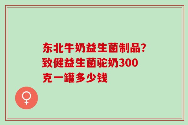 东北牛奶益生菌制品?致健益生菌驼奶300克一罐多少钱 东北牛奶益生菌制品?致健益生菌驼奶300克一罐多少钱