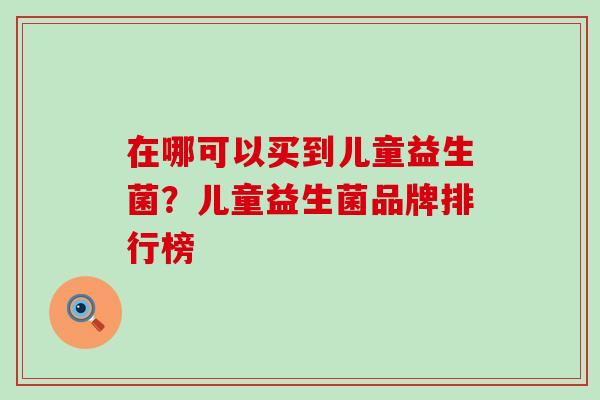 在哪可以买到儿童益生菌?儿童益生菌品牌排行榜 在哪可以买到儿童益生菌?儿童益生菌品牌排行榜