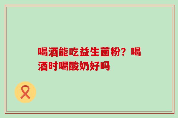 喝酒能吃益生菌粉?喝酒时喝酸奶好吗 喝酒能吃益生菌粉?喝酒时喝酸奶好吗