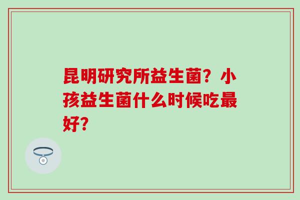 昆明研究所益生菌?小孩益生菌什么时候吃好? 昆明研究所益生菌?小孩益生菌什么时候吃好?