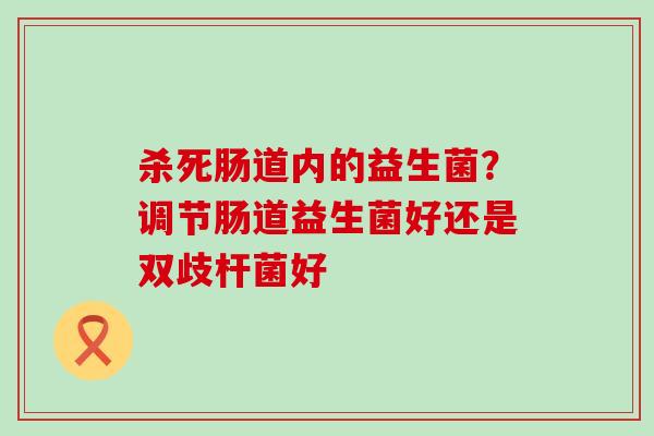 杀死肠道内的益生菌?调节肠道益生菌好还是双歧杆菌好 杀死肠道内的益生菌?调节肠道益生菌好还是双歧杆菌好
