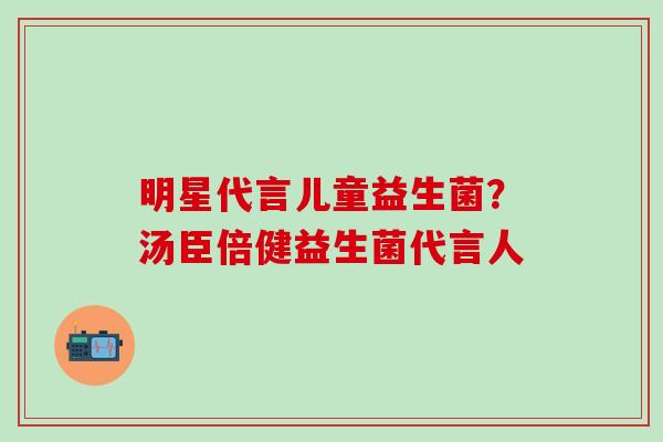 明星代言儿童益生菌?汤臣倍健益生菌代言人 明星代言儿童益生菌?汤臣倍健益生菌代言人