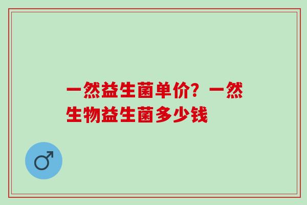 一然益生菌单价?一然生物益生菌多少钱 一然益生菌单价?一然生物益生菌多少钱