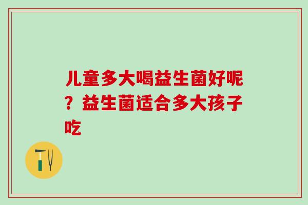儿童多大喝益生菌好呢?益生菌适合多大孩子吃 儿童多大喝益生菌好呢?益生菌适合多大孩子吃