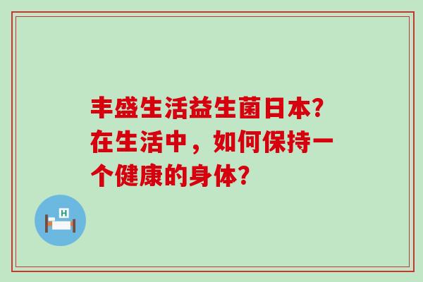 丰盛生活益生菌日本?在生活中,如何保持一个健康的身体? 丰盛生活益生菌日本?在生活中,如何保持一个健康的身体?