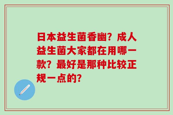 日本益生菌香幽?成人益生菌大家都在用哪一款?好是那种比较正规一点的? 日本益生菌香幽?成人益生菌大家都在用哪一款?好是那种比较正规一点的?