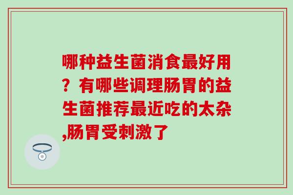 哪种益生菌消食好用？有哪些调理肠胃的益生菌推荐近吃的太杂,肠胃受刺激了