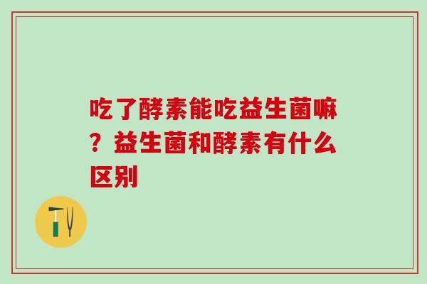 吃了酵素能吃益生菌嘛?益生菌和酵素有什么区别 吃了酵素能吃益生菌嘛?益生菌和酵素有什么区别