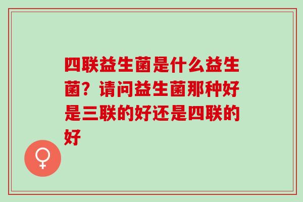 四联益生菌是什么益生菌?请问益生菌那种好是三联的好还是四联的好 四联益生菌是什么益生菌?请问益生菌那种好是三联的好还是四联的好