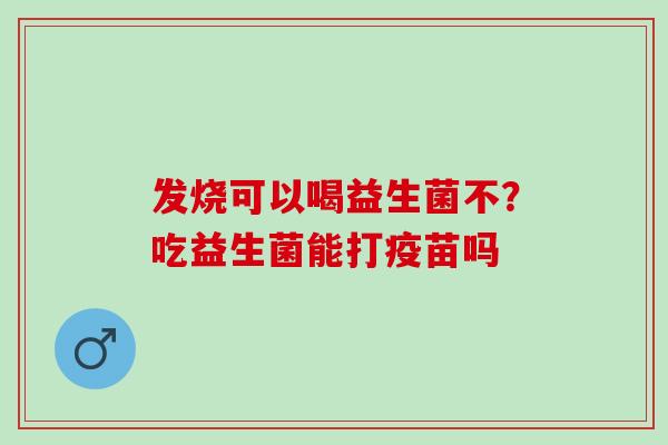 发烧可以喝益生菌不?吃益生菌能打疫苗吗 发烧可以喝益生菌不?吃益生菌能打疫苗吗