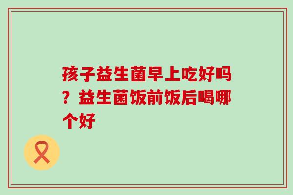 孩子益生菌早上吃好吗?益生菌饭前饭后喝哪个好 孩子益生菌早上吃好吗?益生菌饭前饭后喝哪个好