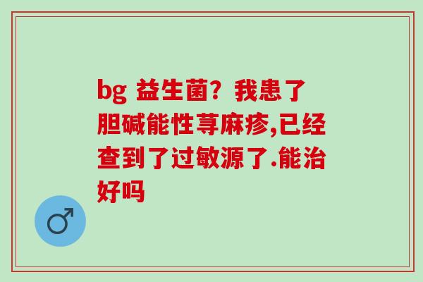 bg 益生菌?我患了胆碱能性荨麻疹,已经查到了源了.能好吗 bg 益生菌?我患了胆碱能性荨麻疹,已经查到了源了.能好吗