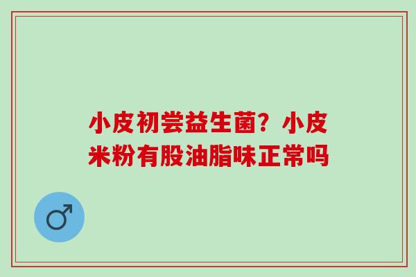 小皮初尝益生菌?小皮米粉有股油脂味正常吗 小皮初尝益生菌?小皮米粉有股油脂味正常吗