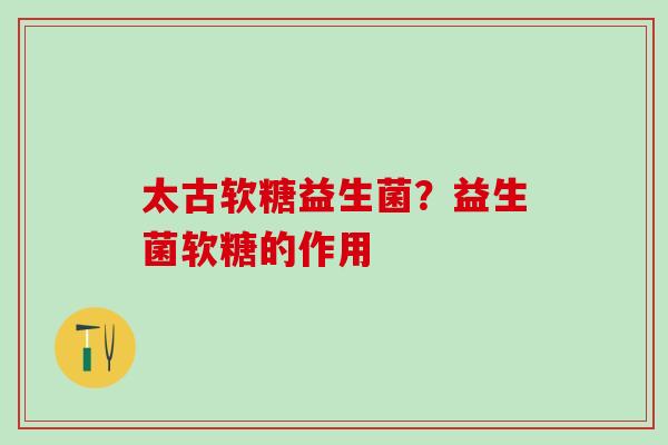 太古软糖益生菌?益生菌软糖的作用 太古软糖益生菌?益生菌软糖的作用