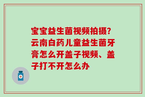 宝宝益生菌视频拍摄?云南白药儿童益生菌牙膏怎么开盖子视频、盖子打不开怎么办 宝宝益生菌视频拍摄?云南白药儿童益生菌牙膏怎么开盖子视频、盖子打不开怎么办