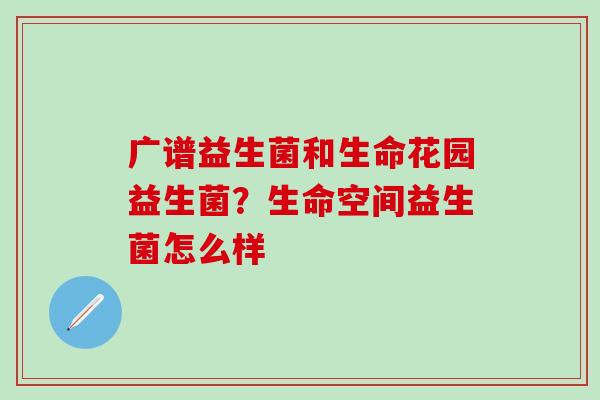 广谱益生菌和生命花园益生菌?生命空间益生菌怎么样 广谱益生菌和生命花园益生菌?生命空间益生菌怎么样