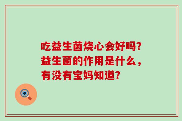 吃益生菌烧心会好吗?益生菌的作用是什么,有没有宝妈知道? 吃益生菌烧心会好吗?益生菌的作用是什么,有没有宝妈知道?