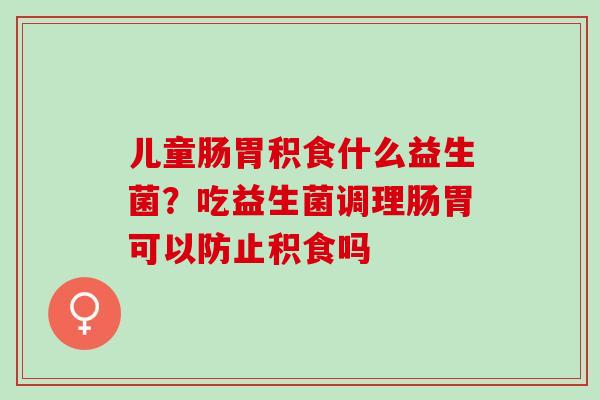 儿童肠胃积食什么益生菌?吃益生菌调理肠胃可以防止积食吗 儿童肠胃积食什么益生菌?吃益生菌调理肠胃可以防止积食吗