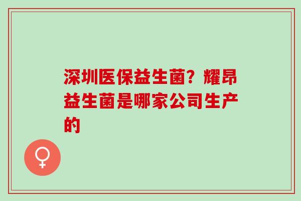 深圳医保益生菌?耀昂益生菌是哪家公司生产的 深圳医保益生菌?耀昂益生菌是哪家公司生产的