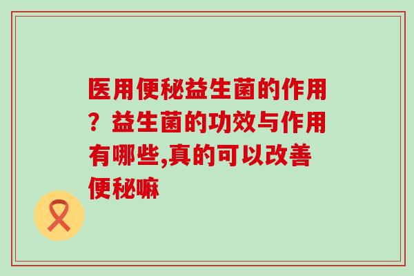 医用益生菌的作用?益生菌的功效与作用有哪些,真的可以改善嘛 医用益生菌的作用?益生菌的功效与作用有哪些,真的可以改善嘛