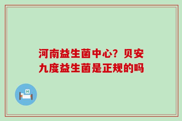 河南益生菌中心?贝安九度益生菌是正规的吗 河南益生菌中心?贝安九度益生菌是正规的吗