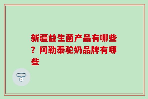 新疆益生菌产品有哪些？阿勒泰驼奶品牌有哪些