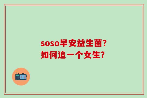 soso早安益生菌?如何追一个女生? soso早安益生菌?如何追一个女生?