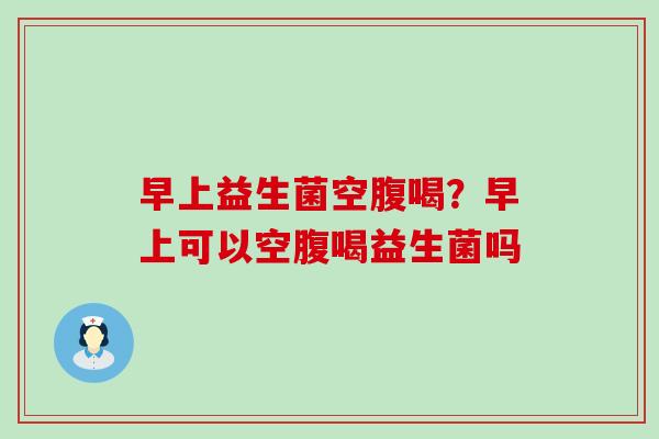 早上益生菌空腹喝?早上可以空腹喝益生菌吗 早上益生菌空腹喝?早上可以空腹喝益生菌吗