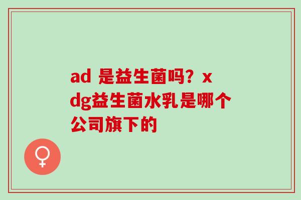 ad 是益生菌吗?xdg益生菌水乳是哪个公司旗下的 ad 是益生菌吗?xdg益生菌水乳是哪个公司旗下的