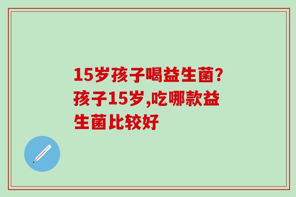 15岁孩子喝益生菌?孩子15岁,吃哪款益生菌比较好 15岁孩子喝益生菌?孩子15岁,吃哪款益生菌比较好