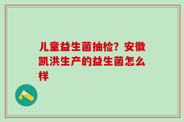儿童益生菌抽检?安徽凯洪生产的益生菌怎么样 儿童益生菌抽检?安徽凯洪生产的益生菌怎么样