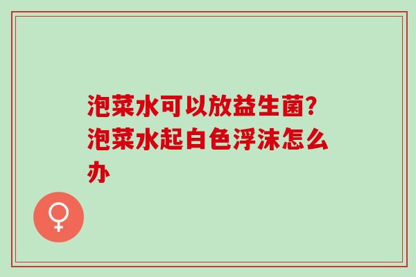 泡菜水可以放益生菌?泡菜水起白色浮沫怎么办 泡菜水可以放益生菌?泡菜水起白色浮沫怎么办