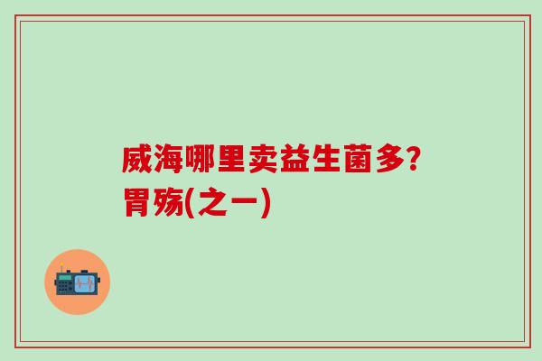 威海哪里卖益生菌多?胃殇(之一) 威海哪里卖益生菌多?胃殇(之一)
