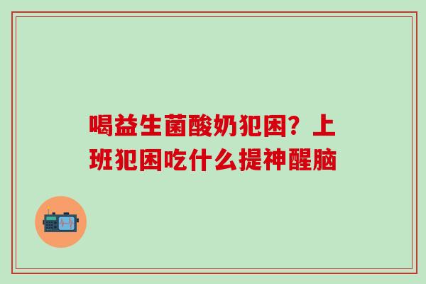 喝益生菌酸奶犯困?上班犯困吃什么提神醒脑 喝益生菌酸奶犯困?上班犯困吃什么提神醒脑