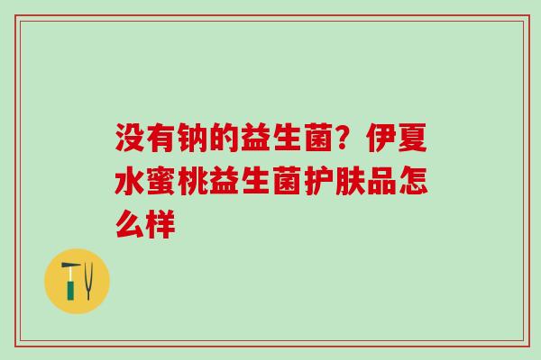 没有钠的益生菌？伊夏水蜜桃益生菌护肤品怎么样