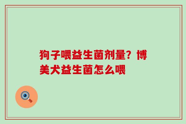 狗子喂益生菌剂量?博美犬益生菌怎么喂 狗子喂益生菌剂量?博美犬益生菌怎么喂