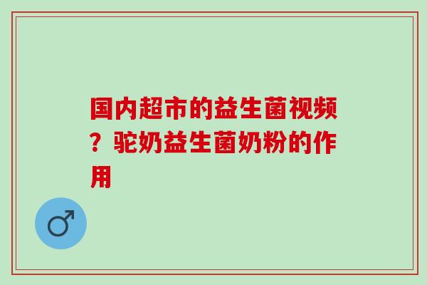 国内超市的益生菌视频?驼奶益生菌奶粉的作用 国内超市的益生菌视频?驼奶益生菌奶粉的作用