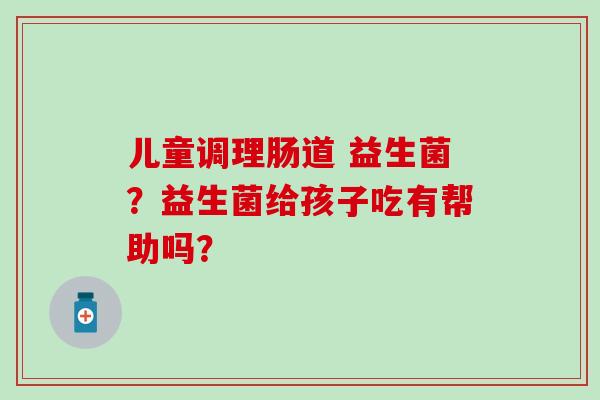 儿童调理肠道 益生菌?益生菌给孩子吃有帮助吗? 儿童调理肠道 益生菌?益生菌给孩子吃有帮助吗?